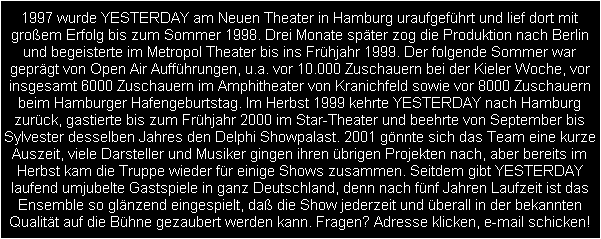 1997 wurde YESTERDAY am Neuen Theater in Hamburg uraufgefhrt und lief dort mit
groem Erfolg bis zum Sommer 1998. Drei Monate spter zog die Produktion nach Berlin
und begeisterte im Metropol Theater bis ins Frhjahr 1999. Der folgende Sommer war
geprgt von Open Air Auffhrungen, u.a. vor 10.000 Zuschauern bei der Kieler Woche, vor
insgesamt 6000 Zuschauern im Amphitheater von Kranichfeld sowie vor 8000 Zuschauern
beim Hamburger Hafengeburtstag. Im Herbst 1999 kehrte YESTERDAY nach Hamburg
zurck, gastierte bis zum Frhjahr 2000 im Star-Theater und beehrte von September bis
Sylvester desselben Jahres den Delphi Showpalast. 2001 gnnte sich das Team eine kurze
Auszeit, viele Darsteller und Musiker gingen ihren brigen Projekten nach, aber bereits im
Herbst kam die Truppe wieder fr einige Shows zusammen. Seitdem gibt YESTERDAY
laufend umjubelte Gastspiele in ganz Deutschland, denn nach fnf Jahren Laufzeit ist das
Ensemble so glnzend eingespielt, da die Show jederzeit und berall in der bekannten
Qualitt auf die Bhne gezaubert werden kann. Fragen? Adresse klicken, e-mail schicken!